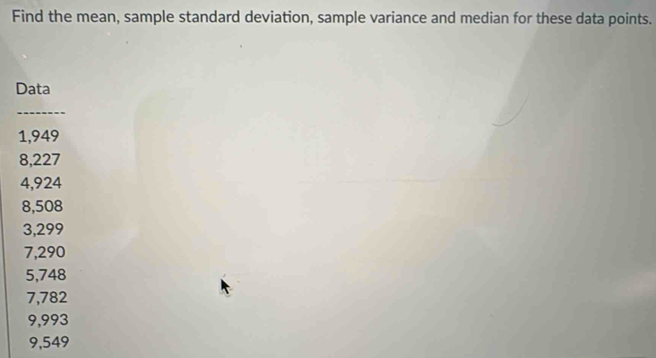 Find the mean, sample standard deviation, sample variance and median for these data points. 
Data 
_
1,949
8,227
4,924
8,508
3,299
7,290
5,748
7,782
9,993
9,549