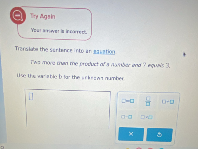 Try Again 
Your answer is incorrect. 
Translate the sentence into an equation. 
Two more than the product of a number and 7 equals 3. 
Use the variable b for the unknown number.
□ =□  □ /□   □ +□
□ -□ □ * □
×