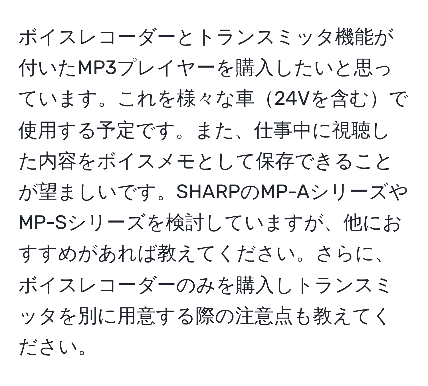 ボイスレコーダーとトランスミッタ機能が付いたMP3プレイヤーを購入したいと思っています。これを様々な車24Vを含むで使用する予定です。また、仕事中に視聴した内容をボイスメモとして保存できることが望ましいです。SHARPのMP-AシリーズやMP-Sシリーズを検討していますが、他におすすめがあれば教えてください。さらに、ボイスレコーダーのみを購入しトランスミッタを別に用意する際の注意点も教えてください。