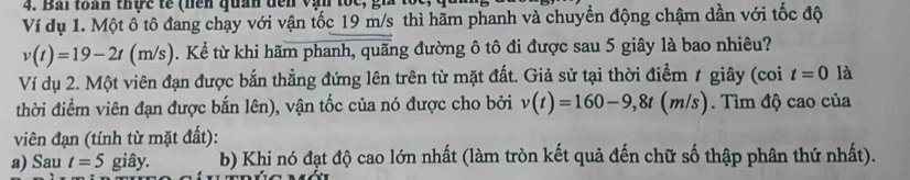 Bải toàn thực tế (hền quan đến vận tốc, 
Ví dụ 1. Một ô tô đang chạy với vận tốc 19 m/s thì hãm phanh và chuyển động chậm dần với tốc độ
v(t)=19-2t(m/s). Kể từ khi hãm phanh, quãng đường ô tô đi được sau 5 giây là bao nhiêu? 
Ví dụ 2. Một viên đạn được bắn thẳng đứng lên trên từ mặt đất. Giả sử tại thời điểm 1 giây (coi t=0 là 
thời điểm viên đạn được bắn lên), vận tốc của nó được cho bởi v(t)=160-9, 8t(m/s). Tìm độ cao của 
viên đạn (tính từ mặt đất): 
a) Sau t=5 giây. b) Khi nó đạt độ cao lớn nhất (làm tròn kết quả đến chữ số thập phân thứ nhất).