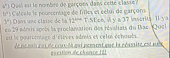 a^c) Quel est le nombre de garçons dans cette classe?
b°) Calcule le pourcentage de filles et celui de garçons
3°) Dans une classe de la 12^(kme) T SEco, il y a 37 inscrits Il ya 
eu 29 admis après la proclamation des résultats du Bac. Quel 
est le pourcentage d'éleves admis et celui échoués 
Je ne suis pas de ceux-là qui pensent que la réussite est une 
question de chance II