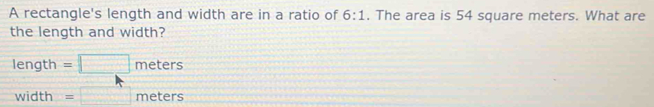 A rectangle's length and width are in a ratio of 6:1. The area is 54 square meters. What are
the length and width?
length =□ meters
width =□ meters