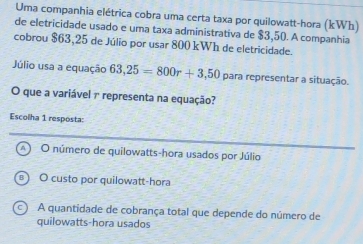 Uma companhia elétrica cobra uma certa taxa por quilowatt-hora (kWh)
de eletricidade usado e uma taxa administrativa de $3,50. A companhia
cobrou $63,25 de Júlio por usar 800 kWh de eletricidade.
Júlio usa a equação 63,25=800r+3,50 para representar a situação.
O que a variável r representa na equação?
Escolha 1 resposta:
O número de quilowatts-hora usados por Júlio
O custo por quilowatt-hora
A quantidade de cobrança total que depende do número de
quilowatts-hora usados