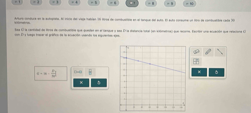 - 2 “ 3 4 5 6 7 8 = 9 10
Arturo conduce en la autopista. Al inicio del viaje habían 16 litros de combustible en el tanque del auto. El auto consume un litro de combustible cada 30
kilómetros. 
Sea G la cantidad de litros de combustible que quedan en el tanque y sea D la distancia total (en kilómetros) que recorre. Escribir una ecuación que relacione G 
con D y luego trazar el gráfico de la ecuación usando los siguientes ejes.
G=16- D/30  □ -□  □ /□  
× 
×