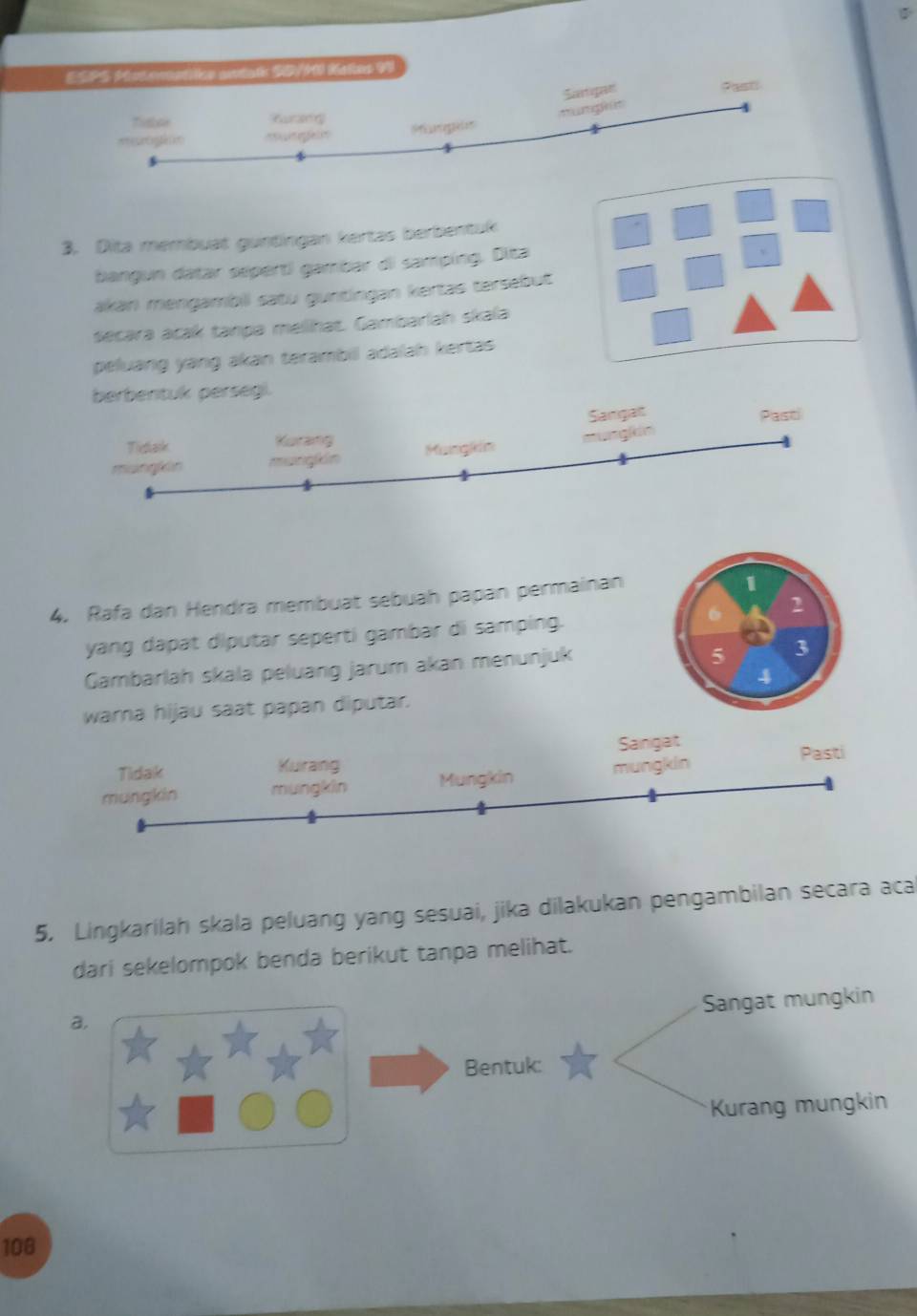 ESPS Matemetike antatr SD/M Ketes 99
Sctipan Past
mumgh 
Tistoe fursng
==rogin= m ga 
3. Dita membuat guntingan kertas berbentuk
bangun datar sépert) gambar di samping. Diza
、
akan mengambii satu guntingan kertas tersebut
secara acak tanpa melhat. Gambarlah skala
peluang yang akan terambil adalah kertas 
berbentuk persegi.
mangkin mungkin Henglkim mungkin Slangalt
Pasti
Tidak Kurang
4. Rafa dan Hendra membuat sebuah papan permainan
1
yang dapat diputar seperti gambar di samping. 6 2
Gambarlah skala peluang jarum akan menunjuk
5 3
4
wara hijau saat papan diputar.
Tidak Kurang Sainigat
mungkin mungkin Mungkin mungkin
Pasti
5. Lingkarilah skala peluang yang sesuai, jika dilakukan pengambilan secara aca
dari sekelompok benda berikut tanpa melihat.
Sangat mungkin
a.
Bentuk:
Kurang mungkin
106