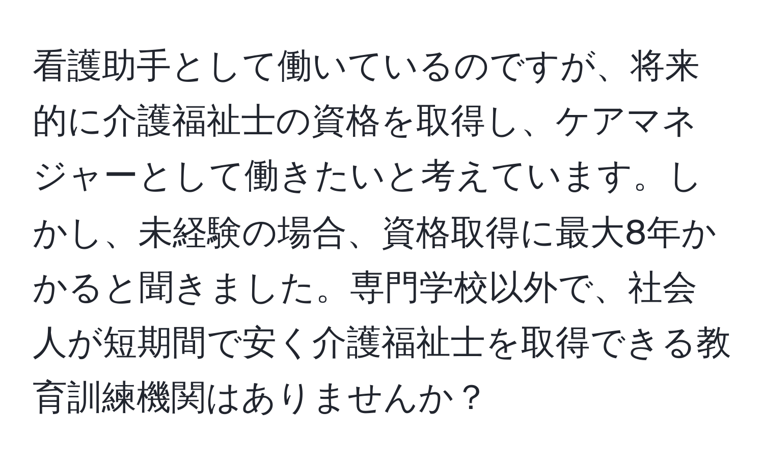 看護助手として働いているのですが、将来的に介護福祉士の資格を取得し、ケアマネジャーとして働きたいと考えています。しかし、未経験の場合、資格取得に最大8年かかると聞きました。専門学校以外で、社会人が短期間で安く介護福祉士を取得できる教育訓練機関はありませんか？