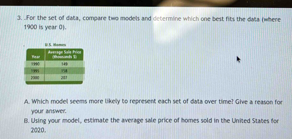 .For the set of data, compare two models and determine which one best fits the data (where
1900 is year 0). 
U.S. Homes 
A. Which model seems more likely to represent each set of data over time? Give a reason for 
your answer. 
B. Using your model, estimate the average sale price of homes sold in the United States for
2020.