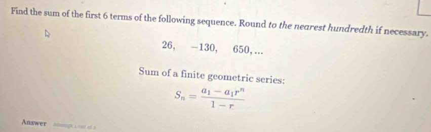 Find the sum of the first 6 terms of the following sequence. Round to the nearest hundredth if necessary.
26, -130, 650, ... 
Sum of a finite geometric series:
S_n=frac a_1-a_1r^n1-r
Answer Acopt L ont el2