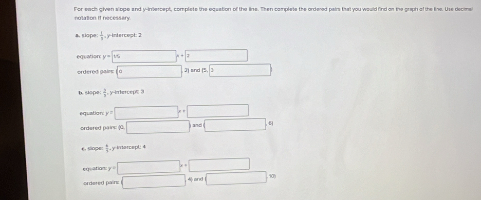 For each given slope and y-intercept, complete the equation of the line. Then complete the ordered pairs that you would find on the graph of the line. Use decimal
notation if necessary
a. slope:  1/5  , y-Intercept: 2
equation: y=sqrt(1/5)x+2 □ 
ordered pairs: □ ^circ  2) and (5,3
b. slope  3/5  , y-intercept: 3
equation: y=□ x+□
ordered pairs (0,□ ) and □ .6)
c. slope:  6/5  , y -intercepl: 4
equation: y=□ x+□
ordered pairs: □ 4)and(□ ,10)