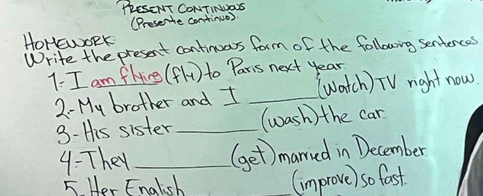 "PRESENT CONTINDOS 
(Presente continuo) 
HoHEWORK 
Write the present continuos form of the following sentences 
1. I am flying 1y to Paris next year 
(watch) TV right now. 
2- My brother and I_ 
3- His sister _(wash) the car 
4: They _(get)married in December 
5 Her English (improve) so fast.