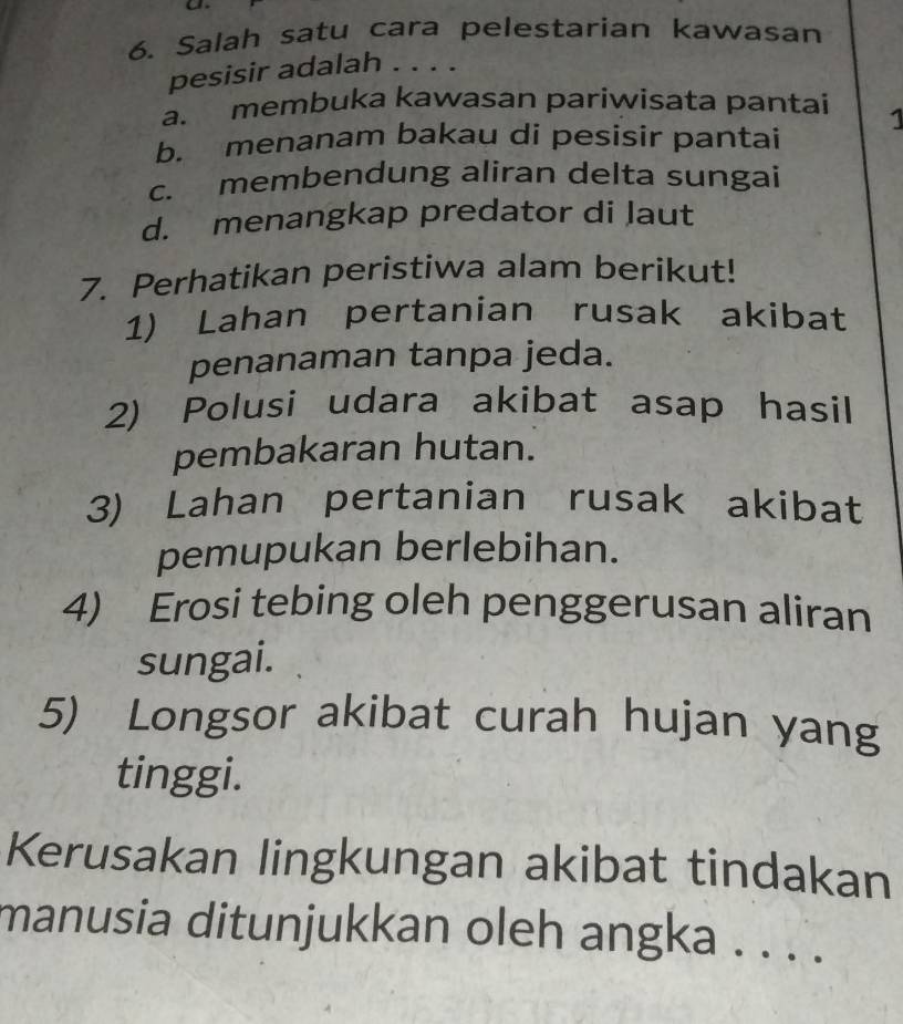 Salah satu cara pelestarian kawasan
pesisir adalah . . . .
a. membuka kawasan pariwisata pantai 1
b. menanam bakau di pesisir pantai
c. membendung aliran delta sungai
d. menangkap predator di Jaut
7. Perhatikan peristiwa alam berikut!
1) Lahan pertanian rusak akibat
penanaman tanpa jeda.
2) Polusi udara akibat asap hasil
pembakaran hutan.
3) Lahan pertanian rusak akibat
pemupukan berlebihan.
4) Erosi tebing oleh penggerusan aliran
sungai.
5) Longsor akibat curah hujan yang
tinggi.
Kerusakan lingkungan akibat tindakan
manusia ditunjukkan oleh angka . . . .