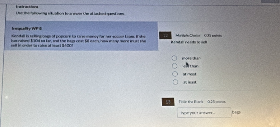 Instructions
Use the following situation to answer the attached questions.
Inequality sqrt()) 
Kendall is selling bags of popcorn to raise money for her soccer team. If she 12 Multiple Choice 0.25 paists
has raised $104 so far, and the bags cost $8 each, how many more must she Kendall needs to sell
sell in order to raise at least $400?
more than
leas than
at most
at least
13 Fill in the Blank 0.25 points
type your answer... bags