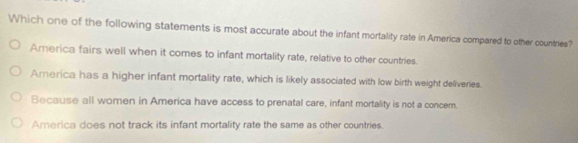 Which one of the following statements is most accurate about the infant mortality rate in America compared to other countries?
America fairs well when it comes to infant mortality rate, relative to other countries.
America has a higher infant mortality rate, which is likely associated with low birth weight deliveries.
Because all women in America have access to prenatal care, infant mortality is not a concern.
America does not track its infant mortality rate the same as other countries.