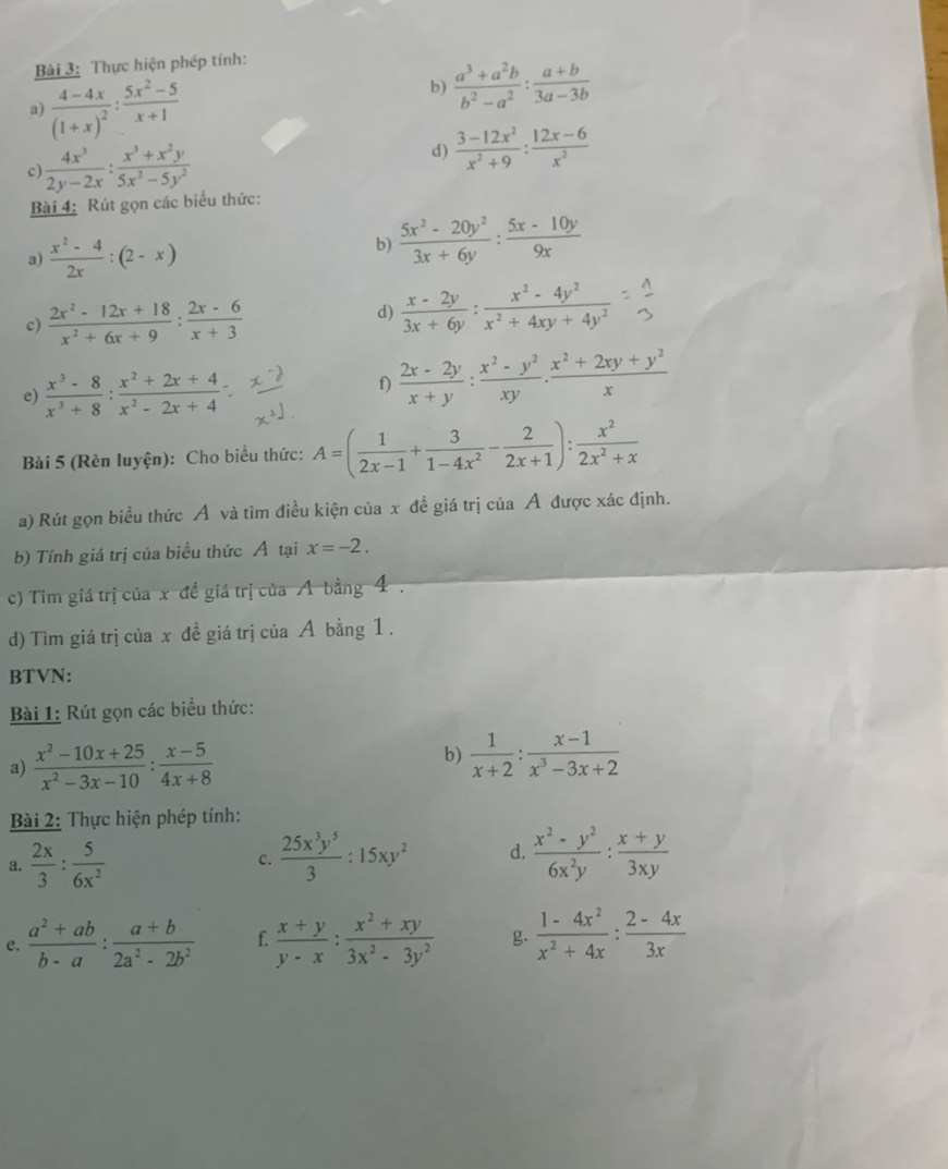 Thực hiện phép tính:
a) frac 4-4x(1+x)^2: (5x^2-5)/x+1 
b)  (a^3+a^2b)/b^2-a^2 : (a+b)/3a-3b 
c  4x^3/2y-2x : (x^3+x^2y)/5x^2-5y^2 
d)  (3-12x^2)/x^2+9 : (12x-6)/x^2 
Bài 4: Rút gọn các biểu thức:
a)  (x^2-4)/2x :(2-x)
b)  (5x^2-20y^2)/3x+6y : (5x-10y)/9x 
c)  (2x^2-12x+18)/x^2+6x+9 : (2x-6)/x+3 
d)  (x-2y)/3x+6y : (x^2-4y^2)/x^2+4xy+4y^2 
e)  (x^3-8)/x^3+8 : (x^2+2x+4)/x^2-2x+4 
f)  (2x-2y)/x+y : (x^2-y^2)/xy . (x^2+2xy+y^2)/x 
Bài 5 (Rèn luyện): Cho biểu thức: A=( 1/2x-1 + 3/1-4x^2 - 2/2x+1 ): x^2/2x^2+x 
a) Rút gọn biểu thức Á và tìm điều kiện của x đề giá trị của Ả được xác định.
b) Tính giá trị của biểu thức Á tại x=-2.
c) Tim giá trị của x đề giá trị của A bằng 4 .
d) Tìm giá trị của x đề giá trị của A bằng 1.
BTVN:
Bài 1: Rút gọn các biểu thức:
a)  (x^2-10x+25)/x^2-3x-10 : (x-5)/4x+8 
b)  1/x+2 : (x-1)/x^3-3x+2 
Bài 2: Thực hiện phép tính:
a.  2x/3 : 5/6x^2   25x^3y^5/3 :15xy^2 d.  (x^2-y^2)/6x^2y : (x+y)/3xy 
c.
e.  (a^2+ab)/b-a : (a+b)/2a^2-2b^2  f.  (x+y)/y-x : (x^2+xy)/3x^2-3y^2  g  (1-4x^2)/x^2+4x : (2-4x)/3x 