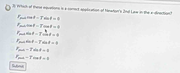 Which of these equations is a correct application of Newton's 2nd Law in the x -direction?
F_puhcos θ -Tsin θ =0
F_mincos θ -Tcos θ =0
F_pubsin θ -Tcos θ =0
F_pulsin θ -Tsin θ =0
F_push-Tsin θ =0
F_push-Tcos θ =0
Submit