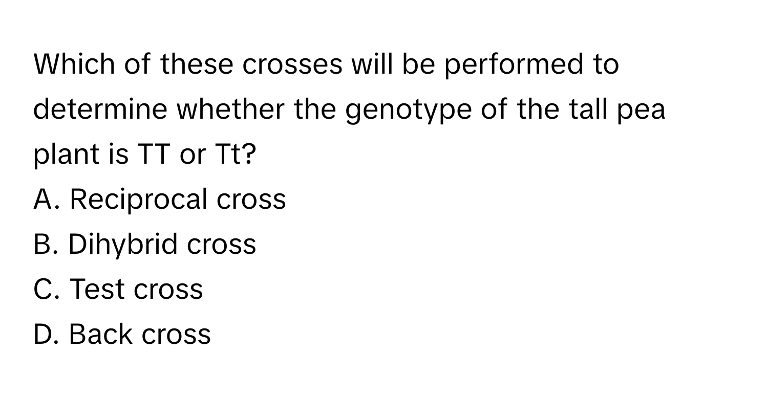 Which of these crosses will be performed to determine whether the genotype of the tall pea plant is TT or Tt? 
A. Reciprocal cross
B. Dihybrid cross
C. Test cross
D. Back cross