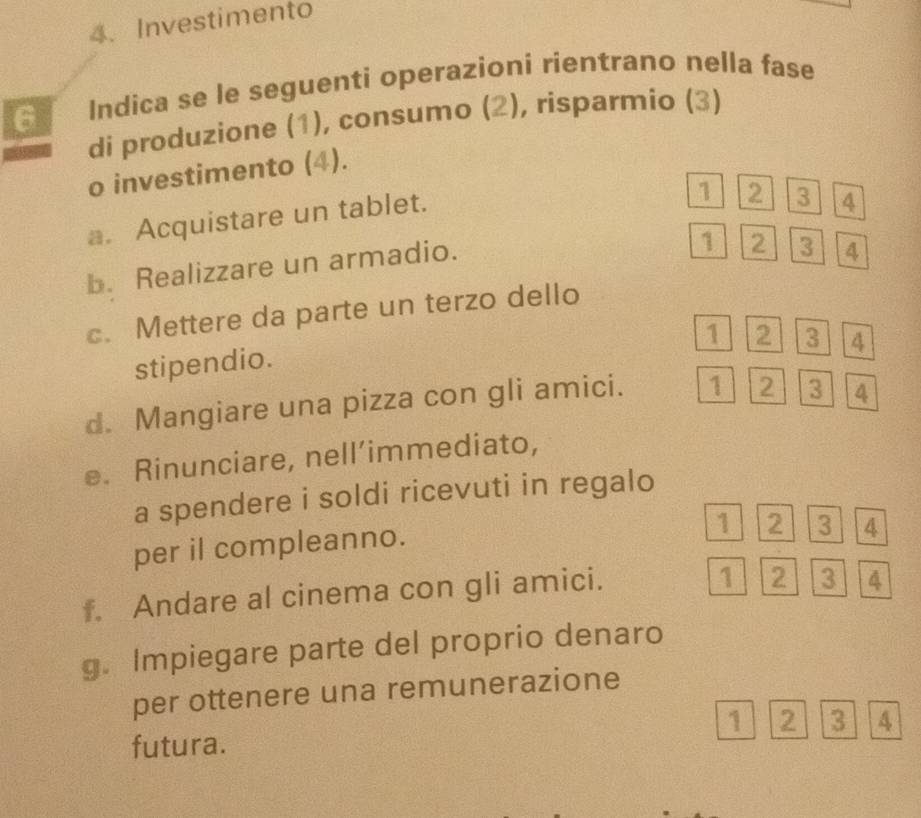 Investimento 
6 Indica se le seguenti operazioni rientrano nella fase 
di produzione (1), consumo (2), risparmio (3) 
o investimento (4). 
a. Acquistare un tablet.
1 2 3 4
b. Realizzare un armadio.
1 2 3 4
c. Mettere da parte un terzo dello
1 2 3 4
stipendio. 
d. Mangiare una pizza con gli amici. 1 2 3 4
e. Rinunciare, nell’immediato, 
a spendere i soldi ricevuti in regalo 
per il compleanno.
1 2 3 4
f. Andare al cinema con gli amici.
1 2 3 4
g. Impiegare parte del proprio denaro 
per ottenere una remunerazione 
futura. 1 2 3 A