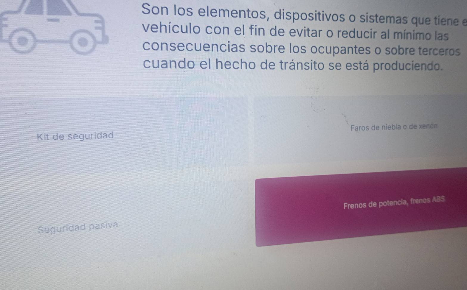 Son los elementos, dispositivos o sistemas que tiene e 
vehículo con el fin de evitar o reducir al mínimo las 
consecuencias sobre los ocupantes o sobre terceros 
cuando el hecho de tránsito se está produciendo. 
Kit de seguridad Faros de niebla o de xenón 
Seguridad pasiva Frenos de potencia, frenos ABS