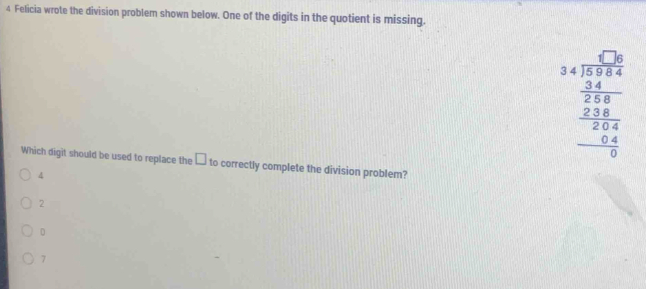 Felicia wrote the division problem shown below. One of the digits in the quotient is missing.
beginarrayr □ □  34encloselongdiv 3564 _  338/324  _ frac 24 946endarray  
Which digit should be used to replace the □ to correctly complete the division problem?
4
2
7