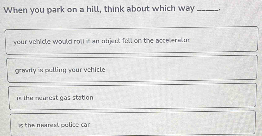 When you park on a hill, think about which way_
your vehicle would roll if an object fell on the accelerator
gravity is pulling your vehicle
is the nearest gas station
is the nearest police car