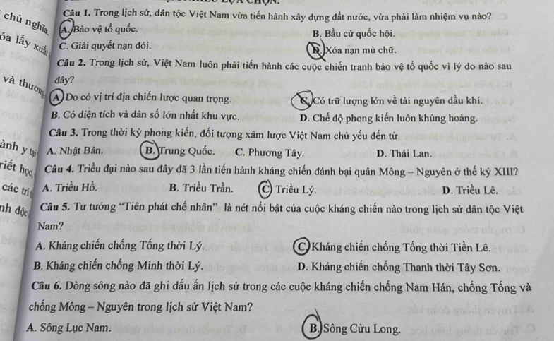 Trong lịch sử, dân tộc Việt Nam vừa tiến hành xây dựng đất nước, vừa phải làm nhiệm vụ nào?
chù nghĩa A. Bảo vệ tổ quốc.
B. Bầu cử quốc hội.
ba lấy xuấ C. Giải quyết nạn đói. D. Xóa nạn mù chữ.
Câu 2. Trong lịch sử, Việt Nam luôn phải tiến hành các cuộc chiến tranh bảo vệ tổ quốc vì lý do nào sau
đây?
và thươn
A) Do có vị trí địa chiến lược quan trọng. Có Có trữ lượng lớn về tài nguyên dầu khí.
B. Có diện tích và dân số lớn nhất khu vực. D. Chế độ phong kiến luôn khủng hoảng.
Câu 3. Trong thời kỳ phong kiến, đối tượng xâm lược Việt Nam chủ yếu đến từ
ành y tại A. Nhật Bản. B. Trung Quốc. C. Phương Tây. D. Thái Lan.
riết học Câu 4. Triều đại nào sau đây đã 3 lần tiến hành kháng chiến đánh bại quân Mông - Nguyên ở thế kỷ XIII?
A. Triều Hồ. B. Triều Trần. C Triều Lý.
các tri D. Triều Lê.
nh độc
Câu 5. Tư tưởng “Tiên phát chế nhân” là nét nổi bật của cuộc kháng chiến nào trong lịch sử dân tộc Việt
Nam?
A. Kháng chiến chống Tống thời Lý. C Kháng chiến chống Tống thời Tiền Lê.
B. Kháng chiến chống Minh thời Lý. D. Kháng chiến chống Thanh thời Tây Sơn.
Câu 6. Dòng sông nào đã ghi dấu ấn lịch sử trong các cuộc kháng chiến chống Nam Hán, chống Tống và
chống Mông - Nguyên trong lịch sử Việt Nam?
A. Sông Lục Nam. B Sông Cửu Long.