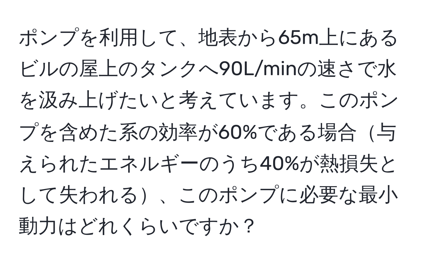 ポンプを利用して、地表から65m上にあるビルの屋上のタンクへ90L/minの速さで水を汲み上げたいと考えています。このポンプを含めた系の効率が60%である場合与えられたエネルギーのうち40%が熱損失として失われる、このポンプに必要な最小動力はどれくらいですか？