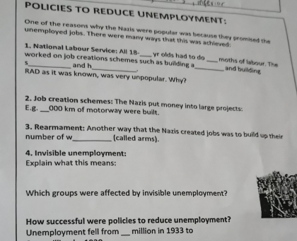 POLICIES TO REDUCE UNEMPLOYMENT; 
One of the reasons why the Nazis were popular was because they promised the 
unemployed jobs. There were many ways that this was achieved: 
1. National Labour Service: All 18 - yr olds had to do moths of labour. The 
worked on job creations schemes such as building a_ _and building 
s _and h 
RAD as it was known, was very unpopular. Why? 
2. Job creation schemes: The Nazis put money into large projects: 
E.g. _ 000 km of motorway were built. 
3. Rearmament: Another way that the Nazis created jobs was to build up their 
number of w_ (called arms). 
4. Invisible unemployment: 
Explain what this means: 
Which groups were affected by invisible unemployment? 
How successful were policies to reduce unemployment? 
Unemployment fell from _million in 1933 to