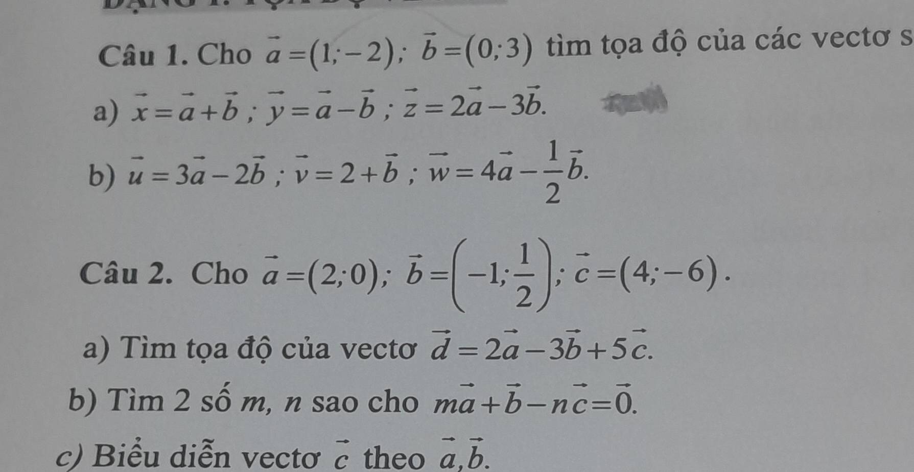 Cho vector a=(1;-2); vector b=(0;3) tìm tọa độ của các vectơ s 
a) vector x=vector a+vector b; vector y=vector a-vector b; vector z=2vector a-3vector b. 
b) vector u=3vector a-2vector b; vector v=2+vector b; vector w=4vector a- 1/2 vector b. 
Câu 2. Cho vector a=(2;0); vector b=(-1; 1/2 ); vector c=(4;-6). 
a) Tìm tọa độ của vectơ vector d=2vector a-3vector b+5vector c. 
b) Tìm 2 số m, n sao cho mvector a+vector b-nvector c=vector 0. 
c) Biểu diễn vectơ vector c theo vector a, vector b.