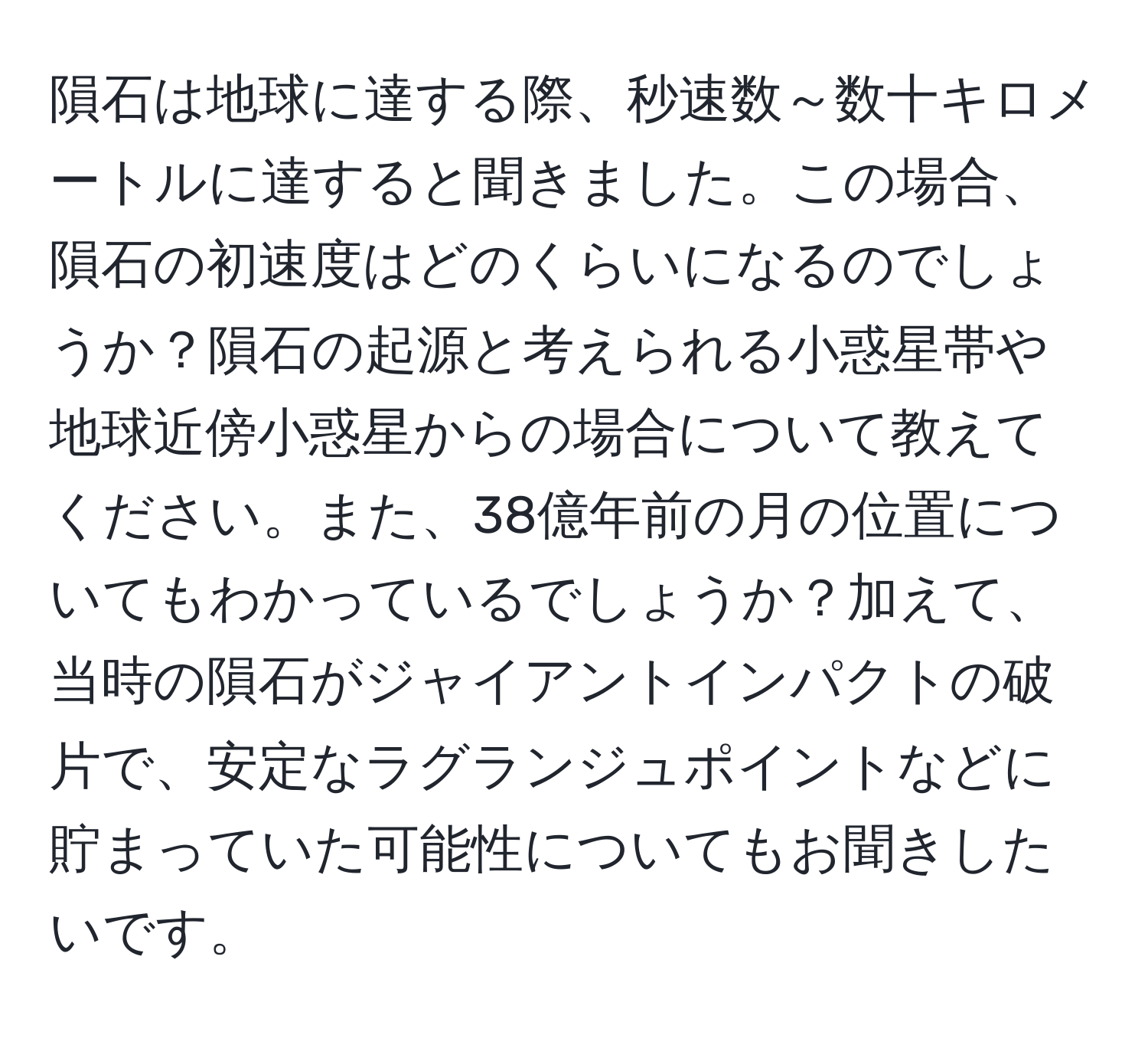 隕石は地球に達する際、秒速数～数十キロメートルに達すると聞きました。この場合、隕石の初速度はどのくらいになるのでしょうか？隕石の起源と考えられる小惑星帯や地球近傍小惑星からの場合について教えてください。また、38億年前の月の位置についてもわかっているでしょうか？加えて、当時の隕石がジャイアントインパクトの破片で、安定なラグランジュポイントなどに貯まっていた可能性についてもお聞きしたいです。