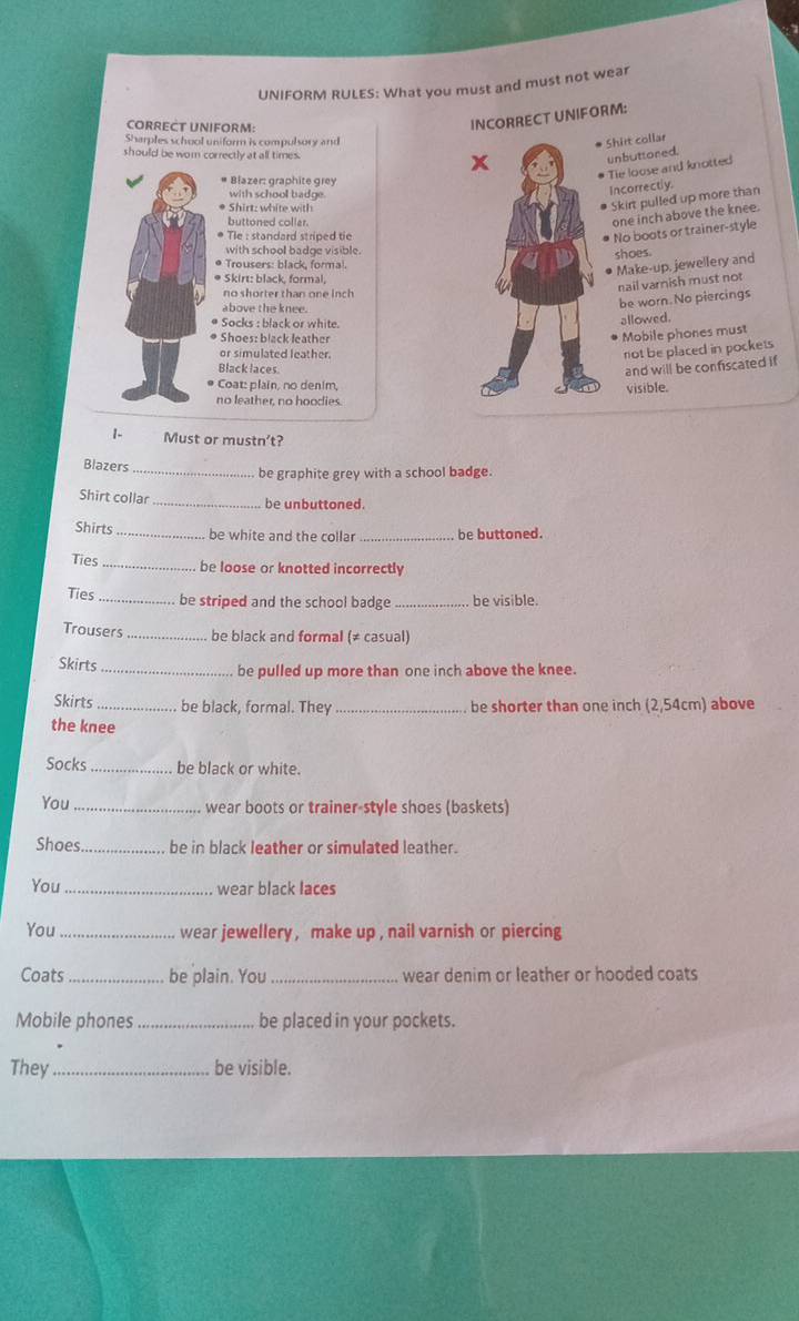 UNIFORM RULES: What you must and must not wear 
CORRECT UNIFORM: 
INCORRECT UNIFORM: 
Sharples school uniform is compulsory and 
Shirt collar 
should be wom correctly at all times. 
unbuttored. 
Tie loose and knotted 
# Blazer: graphite grey 
with school badge. 
Incorrectly. 
Shirt: white with 
Skirt pulled up more than 
buttoned collar.
one inch above the knee. 
Tle : standard striped tie 
No boots or trainer-style 
with school badoe visible. 
shoes. 
* Trousers: black. formal. 
Make-up, jewellery and 
* Skirt: black. formal. 
no shorter than one inch
nail varnish must not 
above the knee. 
be worn. No piercings 
Socks : black or white.allowed. 
* Shoes: black leather 
Mobile phones must 
or simulated leather. 
not be placed in pockets 
Black laces 
and will be confiscated if 
Coat: plain, no denim,visible. 
no leather, no hoodies. 
1- Must or mustn’t? 
Blazers_ be graphite grey with a school badge. 
Shirt collar _be unbuttoned. 
Shirts _be white and the collar be buttoned. 
Ties_ be loose or knotted incorrectly 
Ties_ be striped and the school badge _be visible. 
Trousers _be black and formal (≠ casual) 
Skirts _be pulled up more than one inch above the knee. 
Skirts _be black, formal. They _be shorter than one inch (2,54cm) above 
the knee 
Socks _be black or white. 
You _wear boots or trainer-style shoes (baskets) 
Shoes_ be in black leather or simulated leather. 
You _wear black laces 
You _wear jewellery , make up , nail varnish or piercing 
Coats _be plain. You_ wear denim or leather or hooded coats 
Mobile phones _be placed in your pockets. 
They_ be visible.