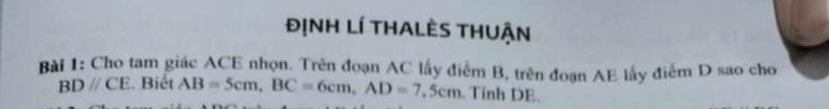 đỊNh Lí tHaLèS tHuận 
Bài 1: Cho tam giác ACE nhọn. Trên đoạn AC lấy điểm B, trên đoạn AE lấy điểm D sao cho
BDparallel CE. Biết AB=5cm, BC=6cm, AD=7,5cm. Tỉnh DE.