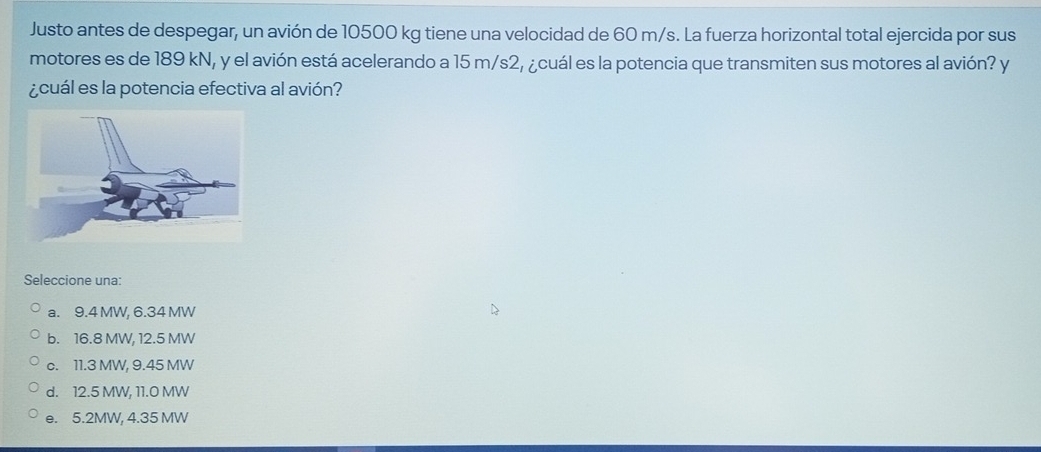 Justo antes de despegar, un avión de 10500 kg tiene una velocidad de 60 m/s. La fuerza horizontal total ejercida por sus
motores es de 189 kN, y el avión está acelerando a 15 m/s2, ¿cuál es la potencia que transmiten sus motores al avión? y
¿cuál es la potencia efectiva al avión?
Seleccione una:
a. 9.4 MW, 6.34 MW
b. 16.8 MW, 12.5 MW
c. 11.3 MW, 9.45 MW
d. 12.5 MW, 11.0 MW
e. 5.2MW, 4.35 MW