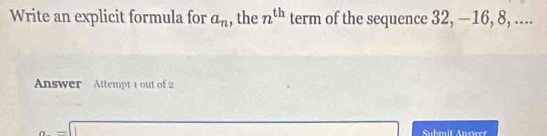 Write an explicit formula for a_n , the n^(th) term of the sequence 32, —16, 8, .... 
Answer Attempt 1 out of 2
a=□ Submît Answer