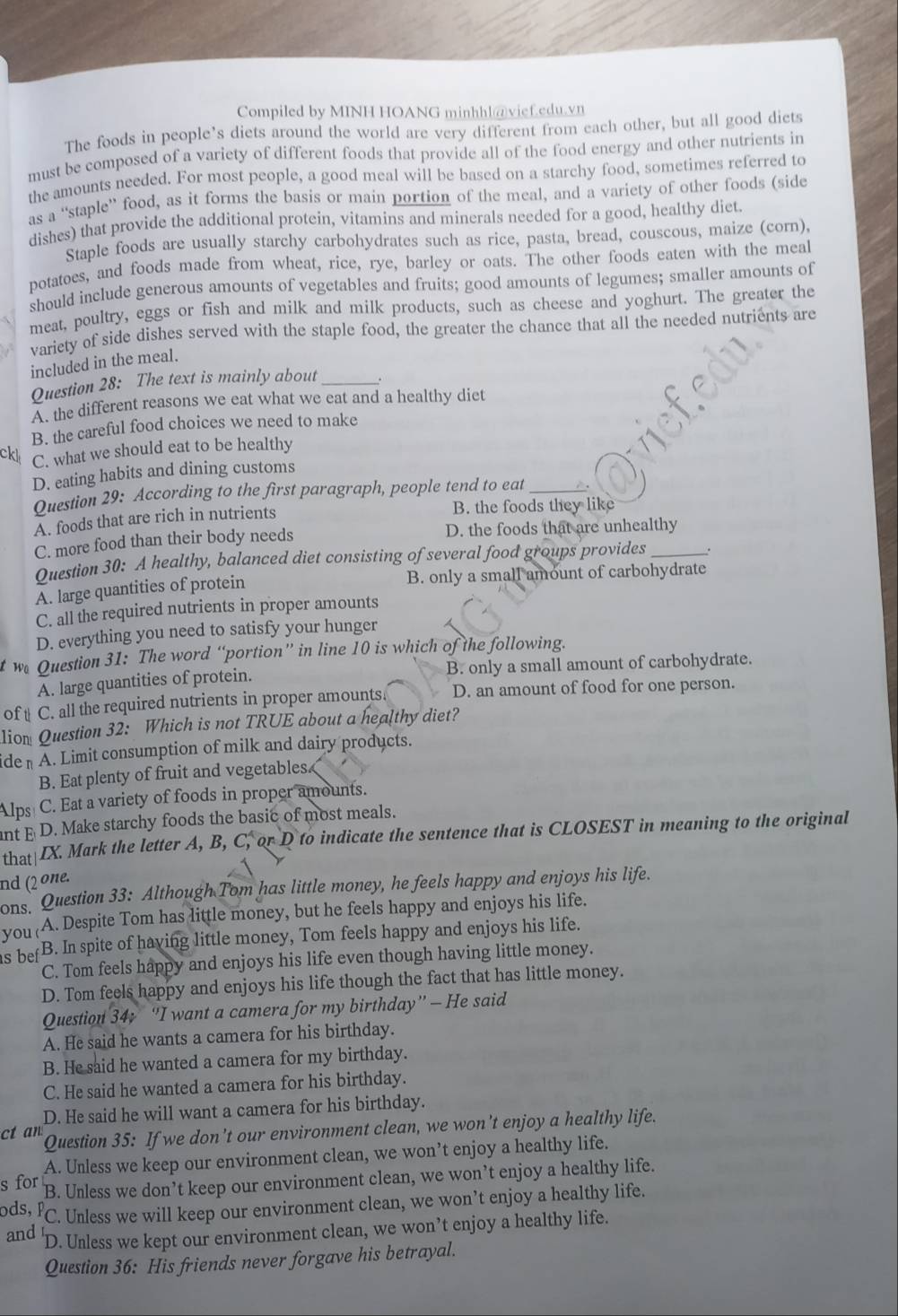 Compiled by MINH HOANG minhhl@vief.edu.vn
The foods in people’s diets around the world are very different from each other, but all good diets
must be composed of a variety of different foods that provide all of the food energy and other nutrients in
the amounts needed. For most people, a good meal will be based on a starchy food, sometimes referred to
as a “staple” food, as it forms the basis or main portion of the meal, and a variety of other foods (side
dishes) that provide the additional protein, vitamins and minerals needed for a good, healthy diet.
Staple foods are usually starchy carbohydrates such as rice, pasta, bread, couscous, maize (corn),
potatoes, and foods made from wheat, rice, rye, barley or oats. The other foods eaten with the meal
should include generous amounts of vegetables and fruits; good amounts of legumes; smaller amounts of
meat, poultry, eggs or fish and milk and milk products, such as cheese and yoghurt. The greater the
variety of side dishes served with the staple food, the greater the chance that all the needed nutrients are
included in the meal.
Question 28: The text is mainly about_ .
A. the different reasons we eat what we eat and a healthy diet
B. the careful food choices we need to make
ckl C. what we should eat to be healthy
D. eating habits and dining customs
Question 29: According to the first paragraph, people tend to eat_
A. foods that are rich in nutrients
B. the foods they like
C. more food than their body needs D. the foods that are unhealthy
Question 30: A healthy, balanced diet consisting of several food groups provides .
A. large quantities of protein
B. only a small amount of carbohydrate
C. all the required nutrients in proper amounts
D. everything you need to satisfy your hunger
we Question 31: The word “portion” in line 10 is which of the following.
A. large quantities of protein. B. only a small amount of carbohydrate.
of t C. all the required nutrients in proper amounts. D. an amount of food for one person.
lion Question 32: Which is not TRUE about a healthy diet?
ide - A. Limit consumption of milk and dairy products.
B. Eat plenty of fruit and vegetables.
Alps C. Eat a variety of foods in proper amounts.
nt E D. Make starchy foods the basic of most meals.
that IX. Mark the letter A, B, C, or D to indicate the sentence that is CLOSEST in meaning to the original
nd (2 one. ons. Question 33: Although Tom has little money, he feels happy and enjoys his life.
you (A. Despite Tom has little money, but he feels happy and enjoys his life.
s be B. In spite of having little money, Tom feels happy and enjoys his life.
C. Tom feels happy and enjoys his life even though having little money.
D. Tom feels happy and enjoys his life though the fact that has little money.
Question 34; “I want a camera for my birthday”— He said
A. He said he wants a camera for his birthday.
B. He said he wanted a camera for my birthday.
C. He said he wanted a camera for his birthday.
D. He said he will want a camera for his birthday.
ct an Question 35: If we don’t our environment clean, we won’t enjoy a healthy life.
A. Unless we keep our environment clean, we won’t enjoy a healthy life.
s for B. Unless we don’t keep our environment clean, we won’t enjoy a healthy life.
ods, P C. Unless we will keep our environment clean, we won’t enjoy a healthy life.
and 'D. Unless we kept our environment clean, we won’t enjoy a healthy life.
Question 36: His friends never forgave his betrayal.