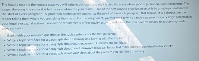 The inquiry essay is the longest essay you will write in this class, and so, it is also the essay where good organization is most important. The
longer the essay the easier it is to lose or confuse the your reader. One of the best ways to organize an essay is by using topic sentences at
the start of every paragraph. A good topic sentence will summarize the point of the whole paragraph that follows. It is a signpost for the
reader telling them where you are taking them next. For this assignment, you will need to write a topic sentence for every single paragraph in
your inquiry essay. You should review the requirements of the inquiry essay to make sure that you have responded to each prompt with a
topic sentence.
Begin with your research question as the topic sentence for the first paragraph.
Write a topic sentence for a paragraph about Haraway and Staying with the Trouble
Write a topic sentence for a paragraph about your response to Haraway and her ideas.
Write a topic sentence for a paragraph about how Haraway's ideas can be applied to the problem you identified in society.
Write a topic sentence for a paragraph about your ideas about the problem you identifed in society.