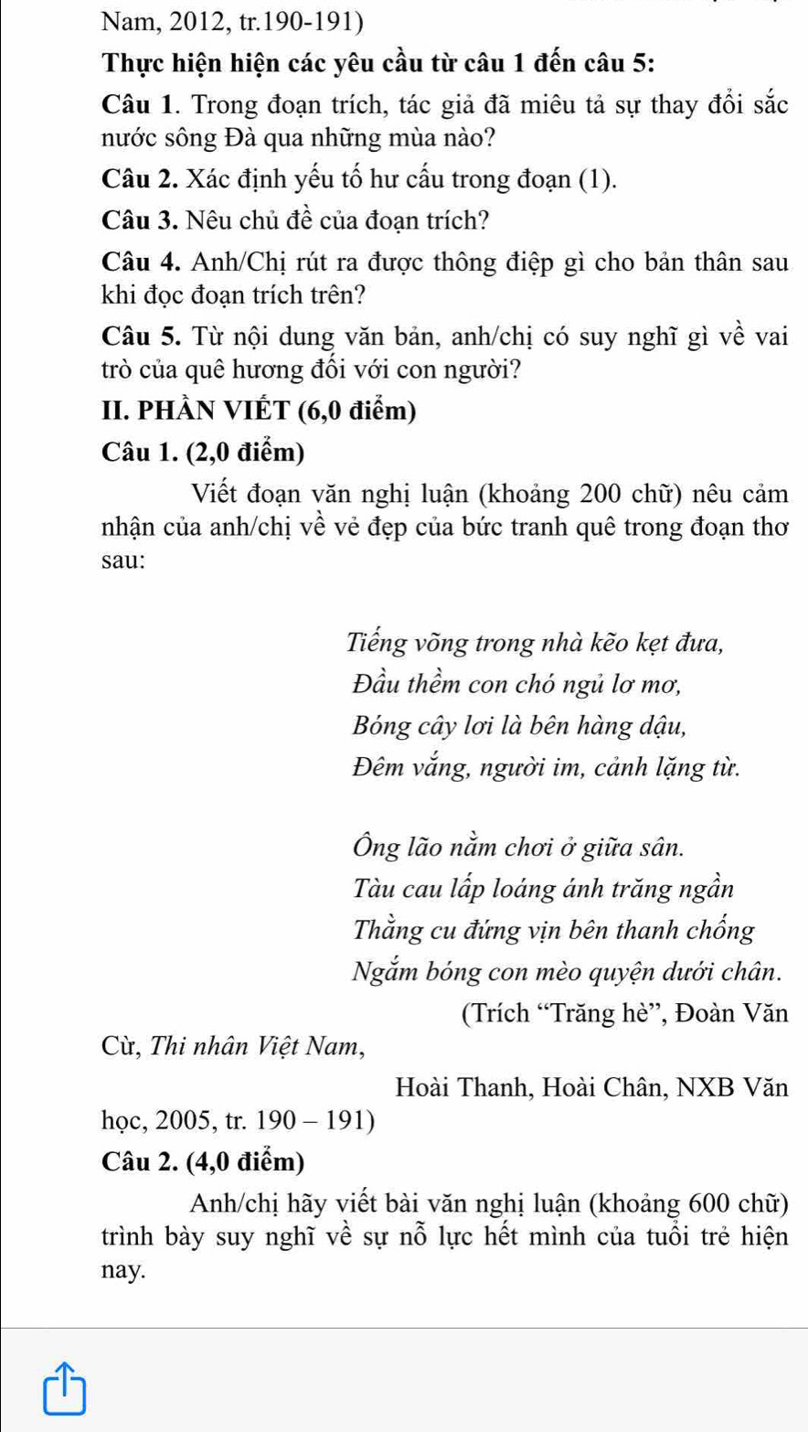 Nam, 2012, tr.190-191) 
Thực hiện hiện các yêu cầu từ câu 1 đến câu 5: 
Câu 1. Trong đoạn trích, tác giả đã miêu tả sự thay đổi sắc 
nước sông Đà qua những mùa nào? 
Câu 2. Xác định yếu tố hư cấu trong đoạn (1). 
Câu 3. Nêu chủ đề của đoạn trích? 
Câu 4. Anh/Chị rút ra được thông điệp gì cho bản thân sau 
khi đọc đoạn trích trên? 
Câu 5. Từ nội dung văn bản, anh/chị có suy nghĩ gì về vai 
trò của quê hương đối với con người? 
II. PHÀN VIÉT (6,0 điểm) 
Câu 1. (2,0 điểm) 
Viết đoạn văn nghị luận (khoảng 200 chữ) nêu cảm 
nhận của anh/chị về vẻ đẹp của bức tranh quê trong đoạn thơ 
sau: 
Tiếng võng trong nhà kẽo kẹt đưa, 
Đầu thềm con chó ngủ lơ mơ, 
Bóng cây lơi là bên hàng dậu, 
Đêm vắng, người im, cảnh lặng từ. 
Ông lão nằm chơi ở giữa sân. 
Tàu cau lấp loáng ánh trăng ngần 
Thằng cu đứng vịn bên thanh chống 
Ngắm bóng con mèo quyện dưới chân. 
(Trích “Trăng hè”, Đoàn Văn 
Cừ, Thi nhân Việt Nam, 
Hoài Thanh, Hoài Chân, NXB Văn 
học, 2005, tr. 190-191)
Câu 2. (4,0 điểm) 
Anh/chị hãy viết bài văn nghị luận (khoảng 600 chữ) 
trình bày suy nghĩ về sự nỗ lực hết mình của tuổi trẻ hiện 
nay.