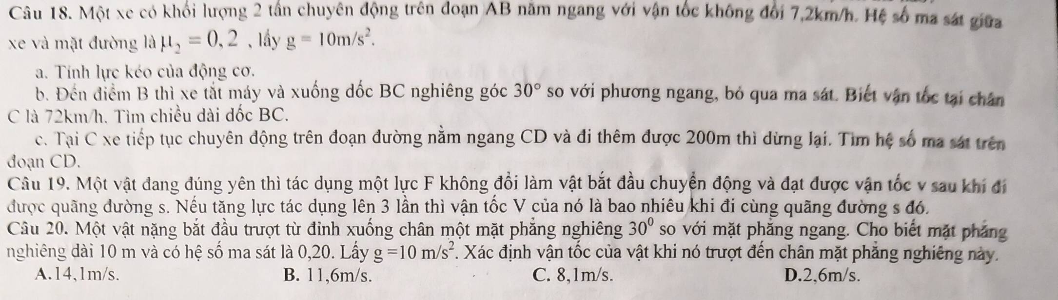 Một xe có khối lượng 2 tần chuyên động trên đoạn AB năm ngang với vận tốc không đối 7,2km/h. Hệ số ma sát giữa
xe và mặt đường là mu _2=0,2 , lầy g=10m/s^2. 
a. Tính lực kéo của động cơ.
b. Đến điểm B thì xe tắt máy và xuống đốc BC nghiêng góc 30° so với phương ngang, bỏ qua ma sát. Biết vận tốc tại chân
C là 72km/h. Tìm chiều dài đốc BC.
c. Tại C xe tiếp tục chuyên động trên đoạn đường nằm ngang CD và đi thêm được 200m thì dừng lại. Tìm hệ số ma sát trên
đoạn CD.
Cầu 19. Một vật đang đúng yên thì tác dụng một lực F không đổi làm vật bắt đầu chuyển động và đạt được vận tốc v sau khi đi
được quãng đường s. Nếu tăng lực tác dụng lên 3 lần thì vận tốc V của nó là bao nhiêu khi đi cùng quãng đường s đó,
Câu 20. Một vật nặng bắt đầu trượt từ đỉnh xuống chân một mặt phẳng nghiêng 30° so với mặt phăng ngang. Cho biết mặt pháng
nghiêng dài 10 m và có hệ số ma sát là 0,20. Lấy g=10m/s^2. Xác định vận tốc của vật khi nó trượt đến chân mặt phẳng nghiêng này.
A. 14,1m/s. B. 11,6m/s. C. 8,1m/s. D. 2,6m/s.