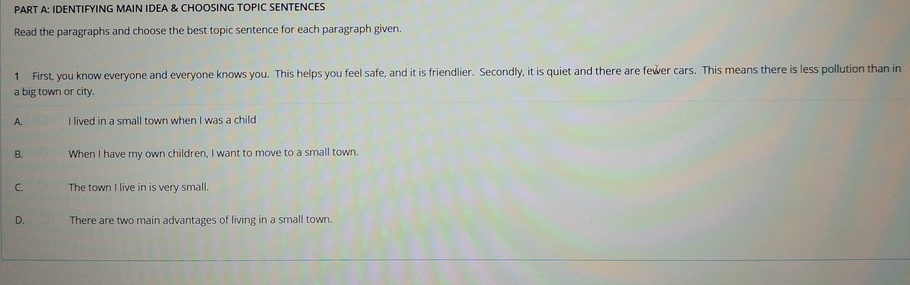 IDENTIFYING MAIN IDEA & CHOOSING TOPIC SENTENCES
Read the paragraphs and choose the best topic sentence for each paragraph given.
1 First, you know everyone and everyone knows you. This helps you feel safe, and it is friendlier. Secondly, it is quiet and there are fewer cars. This means there is less pollution than in
a big town or city.
A. I lived in a small town when I was a child
B. When I have my own children, I want to move to a small town.
C. The town I live in is very small.
D. There are two main advantages of living in a small town.