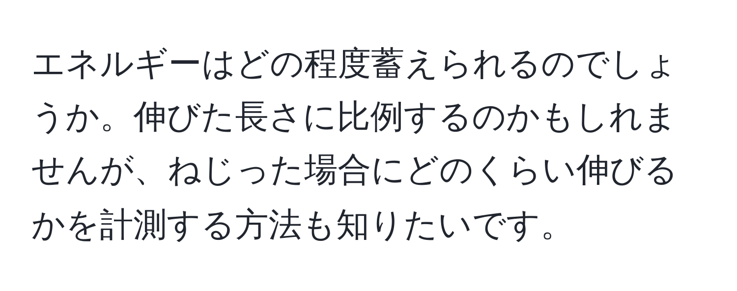 エネルギーはどの程度蓄えられるのでしょうか。伸びた長さに比例するのかもしれませんが、ねじった場合にどのくらい伸びるかを計測する方法も知りたいです。