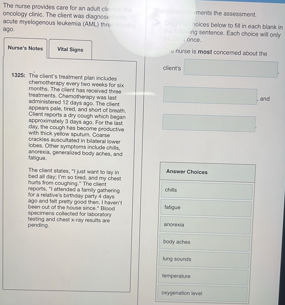 The nurse provides care for an adult client in the The nurse documents the assessment.
oncology clinic. The client was diagnose d with
acute myelogenous leukemia (AML) three months Drag the choices below to fill in each blank in
the following sentence. Each choice will only
ago. be used once.
Nurse's Notes Vital Signs The nurse is most concerned about the
client's □ . 
1325: The client's treatment plan includes
chemotherapy every two weeks for six
months. The client has received three
treatments. Chemotherapy was last
administered 12 days ago. The client
□ . and
appears pale, tired, and short of breath.
Client reports a dry cough which began
approximately 3 days ago. For the last
day, the cough has become productive
□ . 
with thick yellow sputum. Coarse
crackles auscultated in bilateral lower
lobes. Other symptoms include chills,
anorexia, generalized body aches, and
fatigue.
The client states, “I just want to lay in Answer Choices
bed all day; I'm so tired, and my chest
hurts from coughing." The client chills
reports, "I attended a family gathering
for a relative's birthday party 4 days° 
ago and felt pretty good then. I haven't
been out of the house since." Blood fatigue
specimens collected for laboratory
testing and chest x -ray results are
pending. anorexia
body aches
lung sounds
temperature
oxygenation level