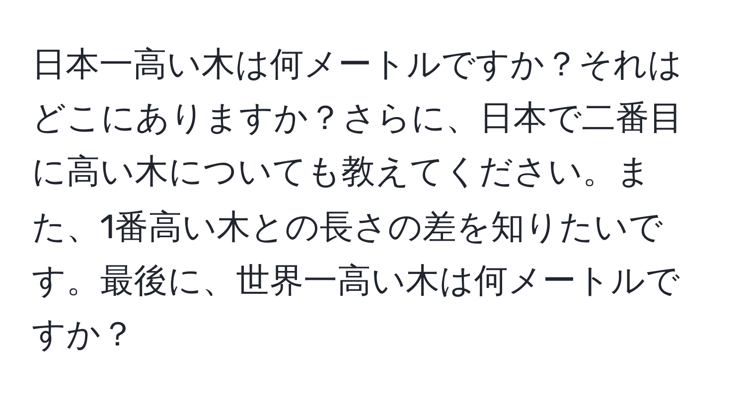 日本一高い木は何メートルですか？それはどこにありますか？さらに、日本で二番目に高い木についても教えてください。また、1番高い木との長さの差を知りたいです。最後に、世界一高い木は何メートルですか？