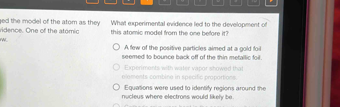 to
ged the model of the atom as they . What experimental evidence led to the development of
vidence. One of the atomic this atomic model from the one before it?
W.
A few of the positive particles aimed at a gold foil
seemed to bounce back off of the thin metallic foil.
Experiments with water vapor showed that
elements combine in specific proportions.
Equations were used to identify regions around the
nucleus where electrons would likely be.