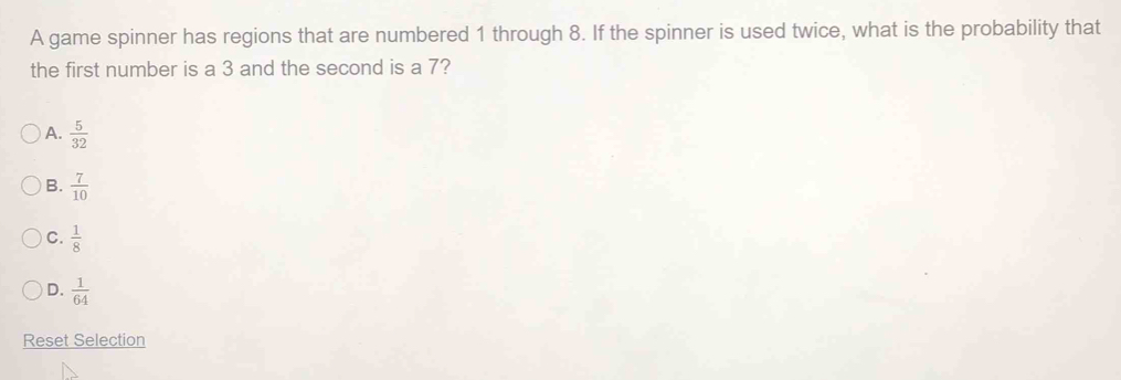 A game spinner has regions that are numbered 1 through 8. If the spinner is used twice, what is the probability that
the first number is a 3 and the second is a 7?
A.  5/32 
B.  7/10 
C.  1/8 
D.  1/64 
Reset Selection