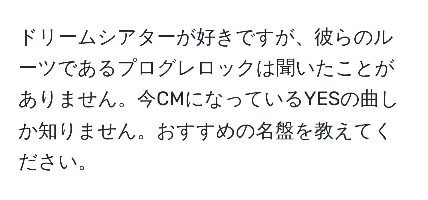 ドリームシアターが好きですが、彼らのルーツであるプログレロックは聞いたことがありません。今CMになっているYESの曲しか知りません。おすすめの名盤を教えてください。