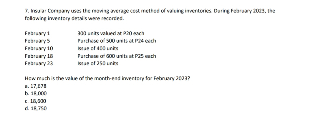 Insular Company uses the moving average cost method of valuing inventories. During February 2023, the
following inventory details were recorded.
February 1 300 units valued at P20 each
February 5 Purchase of 500 units at P24 each
February 10 Issue of 400 units
February 18 Purchase of 600 units at P25 each
February 23 Issue of 250 units
How much is the value of the month -end inventory for February 2023?
a. 17,678
b. 18,000
c. 18,600
d. 18,750