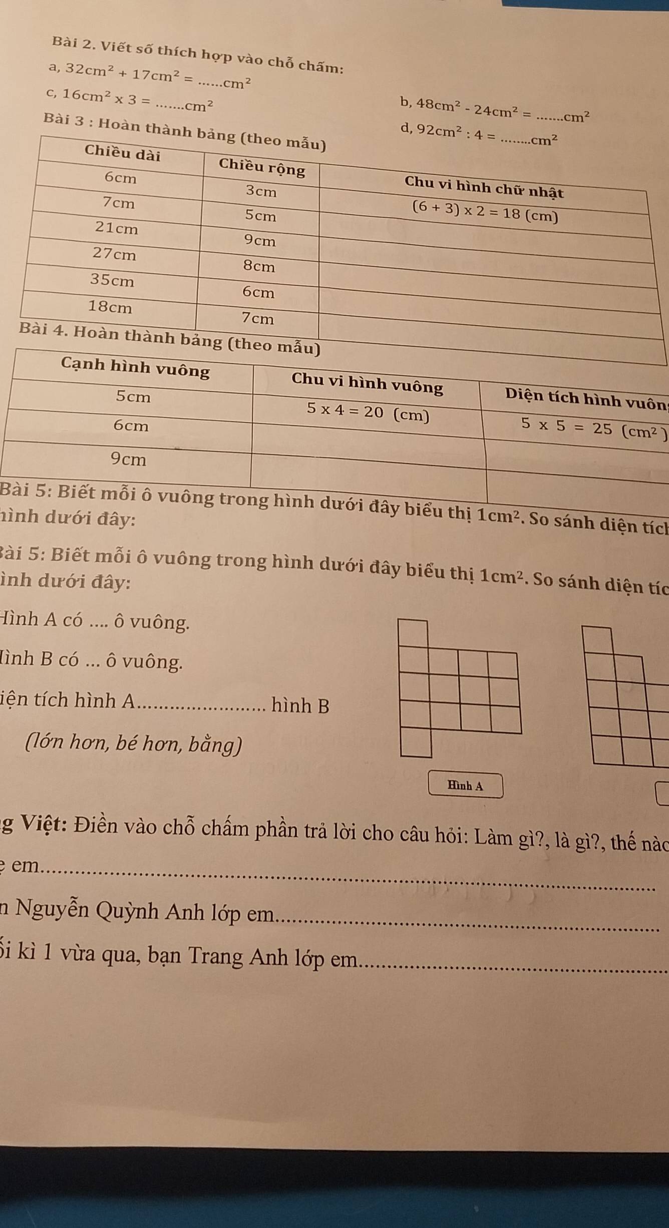 Viết số thích hợp vào chỗ chấm:
_ 32cm^2+17cm^2=...cm^2
C, 16cm^2* 3= _.cm^2
b, 48cm^2-24cm^2= _ cm^2
Bài 3 : Hoàn t
d, 
n
Biểu thị
hình dưới đây: 1cm^2. So sánh diện tích
Bài 5: Biết mỗi ô vuông trong hình dưới đây biểu thị 1cm^2
ình dưới đây:  So sánh diện tíc
Hình A có .... ô vuông.
Hình B có ... ô vuông.
tiện tích hình A _hình B
(lớn hơn, bé hơn, bằng)
Hình A
ng Việt: Điền vào chỗ chấm phần trả lời cho câu hỏi: Làm gì?, là gì?, thế nào
em_
in Nguyễn Quỳnh Anh lớp em._
ối kì 1 vừa qua, bạn Trang Anh lớp em_