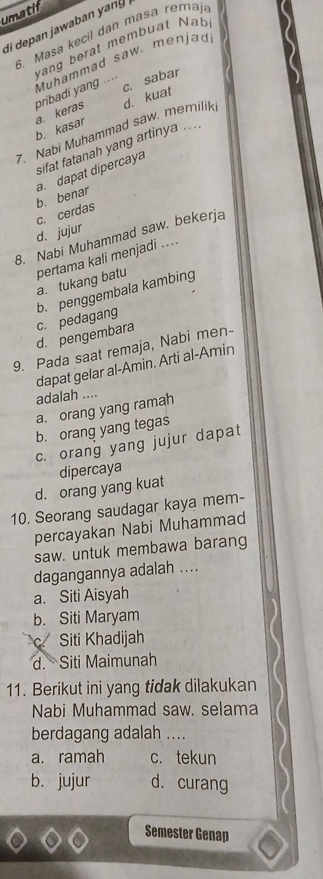 umatif
di depan jawaban yang
6. Masa kecil dan masa remaj.
yang berat membuat Nab
pribadi yang Muhammad saw. menjad
c. sabar
. . . .
b. kasar a. keras d. kuat
7. Nabi Muhammad saw. memilik.
sifat fatanah yang artinya ....
b. benar a. dapat dipercaya
c. cerdas
d. jujur
8. Nabi Muhammad saw. bekerja
pertama kali menjadi ....
a. tukang batu
b. penggembala kambing
c. pedagang
d. pengembara
9. Pada saat remaja, Nabi men-
dapat gelar al-Amin. Arti al-Amin
adalah ....
a. orang yang ramah
b. orang yang tegas
c. orang yang jujur dapat
dipercaya
d. orang yang kuat
10. Seorang saudagar kaya mem-
percayakan Nabi Muhammad
saw. untuk membawa barang
dagangannya adalah ....
a. Siti Aisyah
b. Siti Maryam
c. Siti Khadijah
d. Siti Maimunah
11. Berikut ini yang tidak dilakukan
Nabi Muhammad saw. selama
berdagang adalah ....
a. ramah c. tekun
b. jujur d. curang
Semester Genap