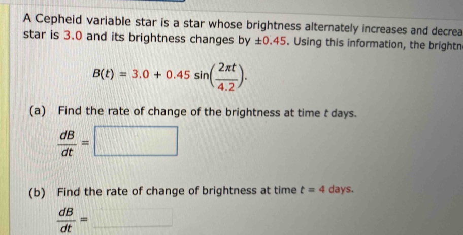 A Cepheid variable star is a star whose brightness alternately increases and decrea 
star is 3.0 and its brightness changes by ± 0.45. Using this information, the brightn
B(t)=3.0+0.45sin ( 2π t/4.2 ). 
(a) Find the rate of change of the brightness at time t days.
 dB/dt =□
(b) Find the rate of change of brightness at time t=4 days.
 dB/dt =□