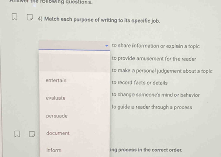 wer the following questions.
4) Match each purpose of writing to its specific job.
to share information or explain a topic
to provide amusement for the reader
to make a personal judgement about a topic
entertain to record facts or details
evaluate to change someone's mind or behavior
to guide a reader through a process
persuade
document
inform ing process in the correct order.