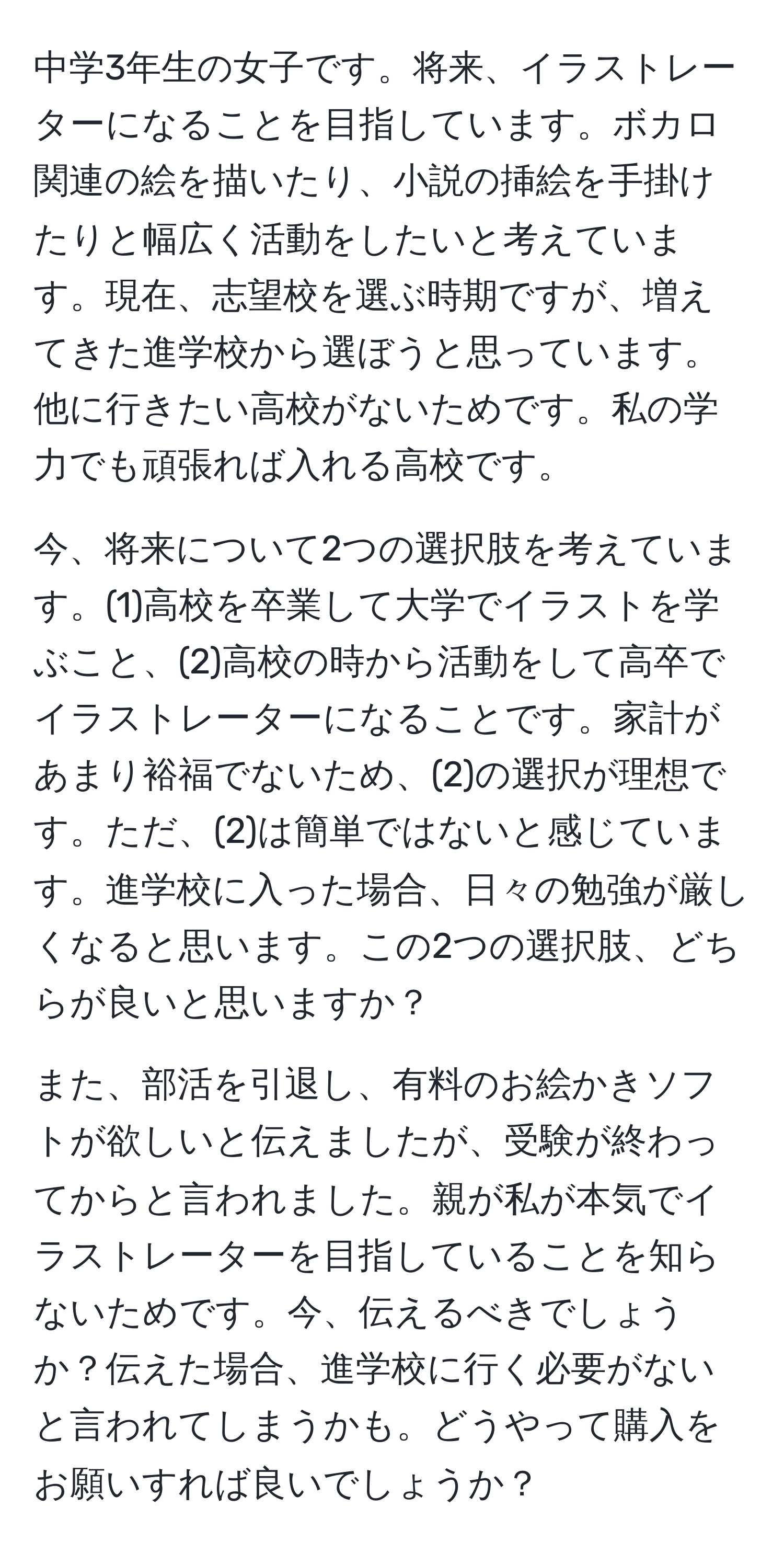 中学3年生の女子です。将来、イラストレーターになることを目指しています。ボカロ関連の絵を描いたり、小説の挿絵を手掛けたりと幅広く活動をしたいと考えています。現在、志望校を選ぶ時期ですが、増えてきた進学校から選ぼうと思っています。他に行きたい高校がないためです。私の学力でも頑張れば入れる高校です。

今、将来について2つの選択肢を考えています。(1)高校を卒業して大学でイラストを学ぶこと、(2)高校の時から活動をして高卒でイラストレーターになることです。家計があまり裕福でないため、(2)の選択が理想です。ただ、(2)は簡単ではないと感じています。進学校に入った場合、日々の勉強が厳しくなると思います。この2つの選択肢、どちらが良いと思いますか？

また、部活を引退し、有料のお絵かきソフトが欲しいと伝えましたが、受験が終わってからと言われました。親が私が本気でイラストレーターを目指していることを知らないためです。今、伝えるべきでしょうか？伝えた場合、進学校に行く必要がないと言われてしまうかも。どうやって購入をお願いすれば良いでしょうか？